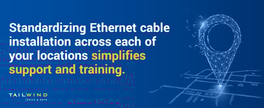 Standardizing Ethernet cable installation across each of your locations simplifies support and training.