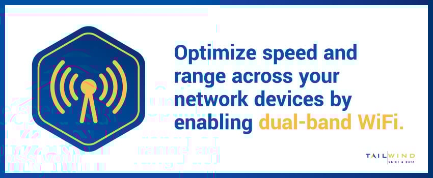 Optimize speed and range across your network devices by enabling dual-band WiFi.