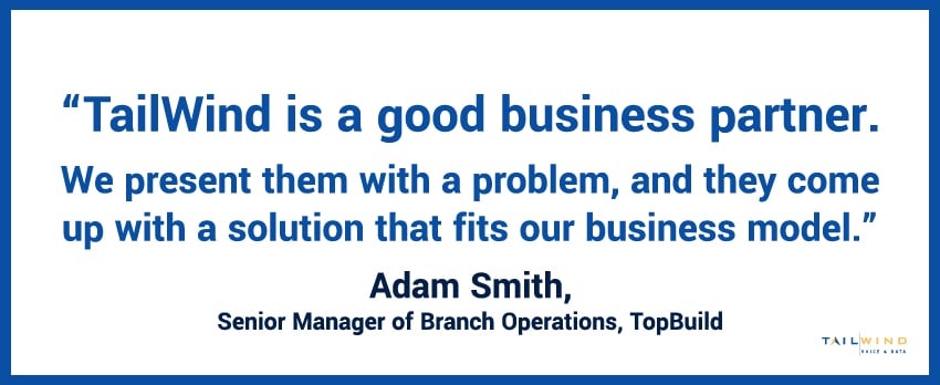 “TailWind is a good business partner. We present them with a problem, and they come up with a solution that fits our business model.” - Adam Smith, Senior Manager of Branch Operations, TopBuild